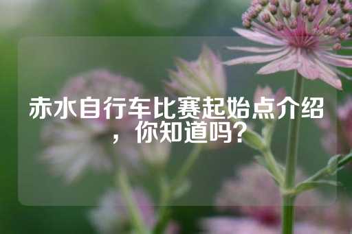 赤水自行车比赛起始点介绍，你知道吗？-第1张图片-皇冠信用盘出租